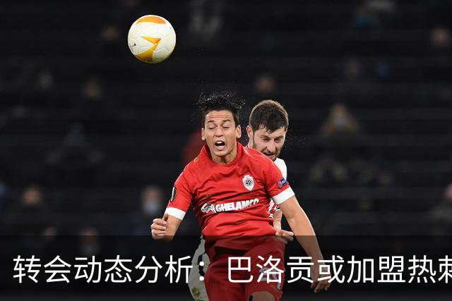 转会动态分析：巴洛贡或加盟热刺，内托重聚马雷斯卡